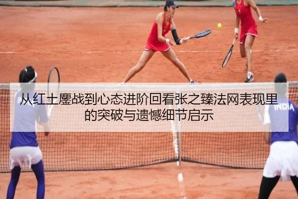 从红土鏖战到心态进阶回看张之臻法网表现里的突破与遗憾细节启示